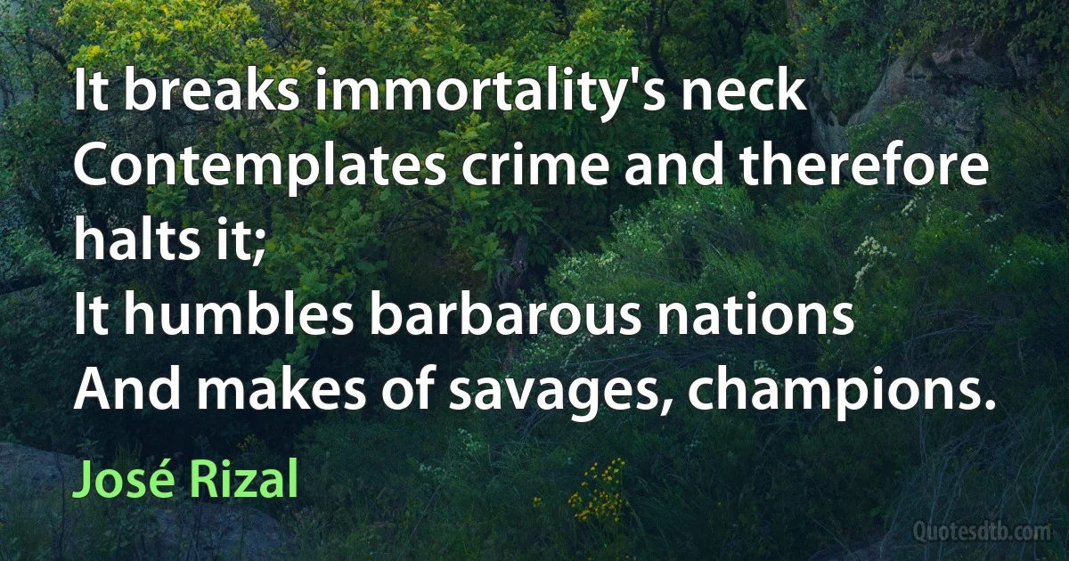 It breaks immortality's neck
Contemplates crime and therefore halts it;
It humbles barbarous nations
And makes of savages, champions. (José Rizal)