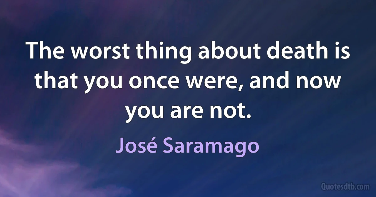 The worst thing about death is that you once were, and now you are not. (José Saramago)