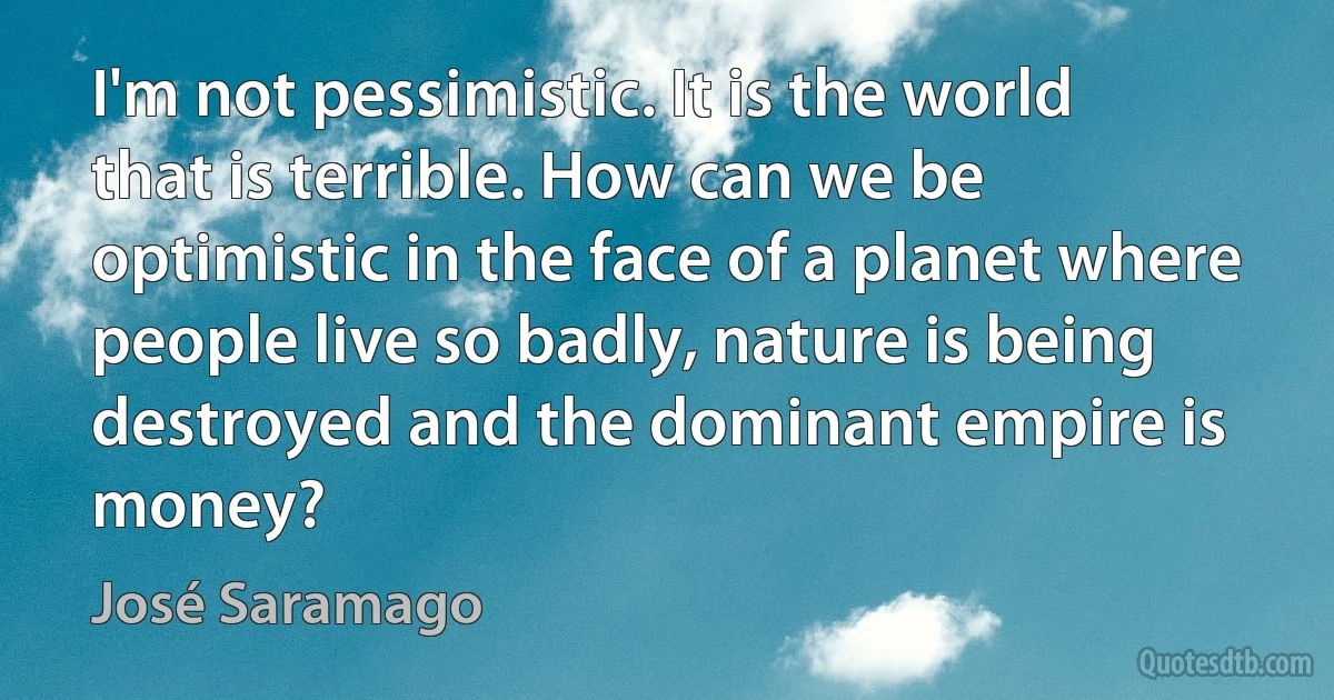 I'm not pessimistic. It is the world that is terrible. How can we be optimistic in the face of a planet where people live so badly, nature is being destroyed and the dominant empire is money? (José Saramago)