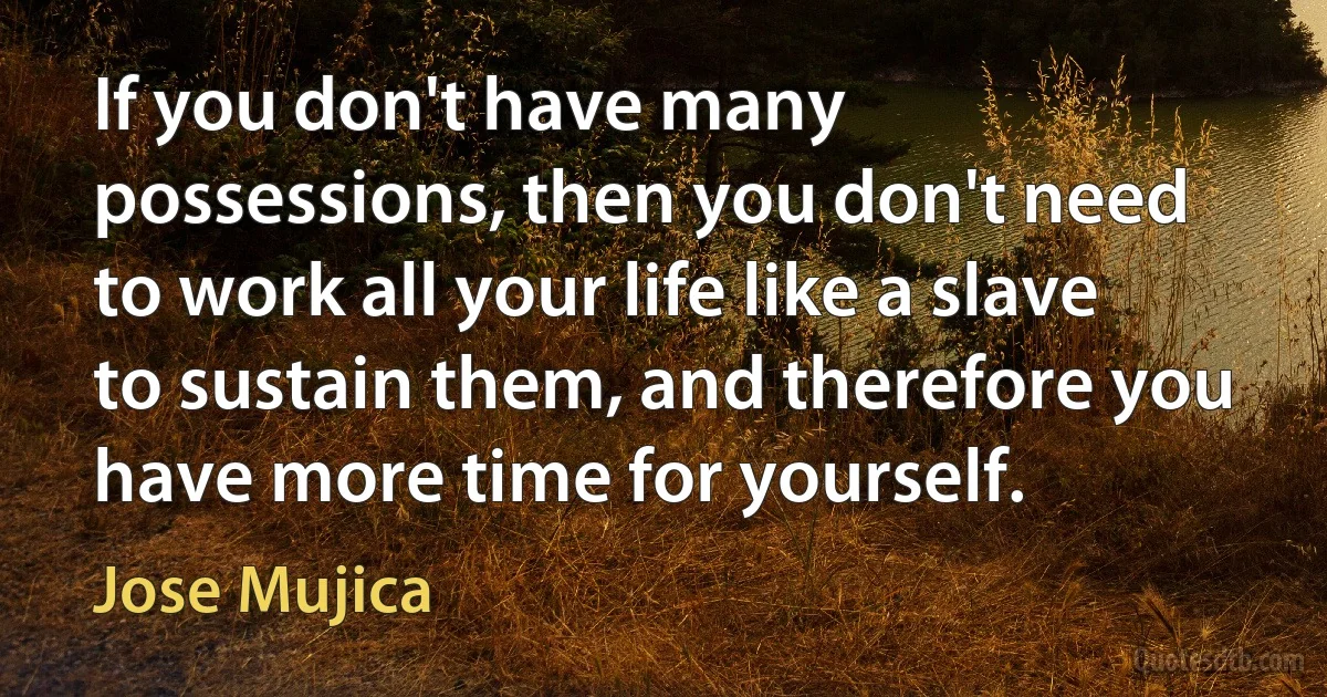 If you don't have many possessions, then you don't need to work all your life like a slave to sustain them, and therefore you have more time for yourself. (Jose Mujica)