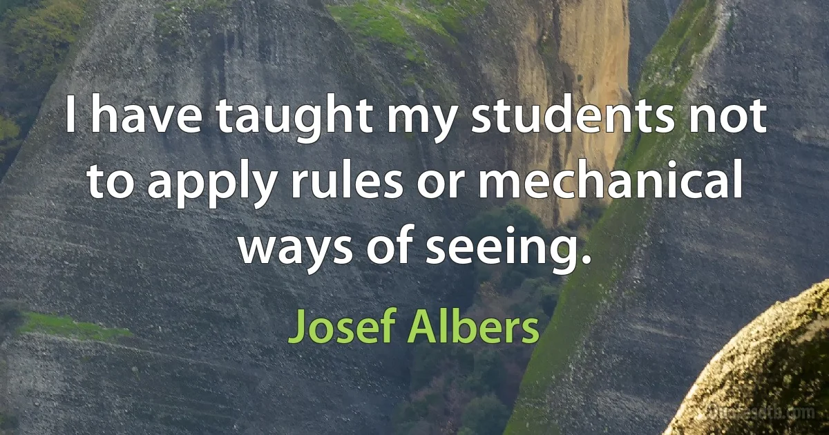 I have taught my students not to apply rules or mechanical ways of seeing. (Josef Albers)