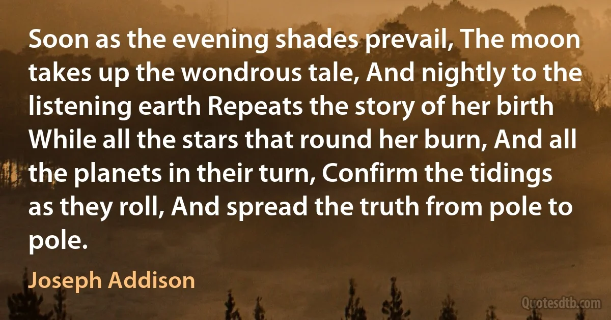 Soon as the evening shades prevail, The moon takes up the wondrous tale, And nightly to the listening earth Repeats the story of her birth While all the stars that round her burn, And all the planets in their turn, Confirm the tidings as they roll, And spread the truth from pole to pole. (Joseph Addison)