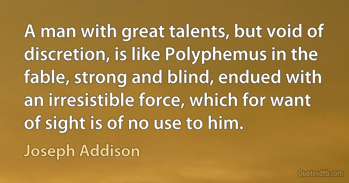 A man with great talents, but void of discretion, is like Polyphemus in the fable, strong and blind, endued with an irresistible force, which for want of sight is of no use to him. (Joseph Addison)