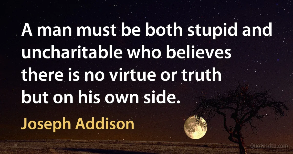 A man must be both stupid and uncharitable who believes there is no virtue or truth but on his own side. (Joseph Addison)