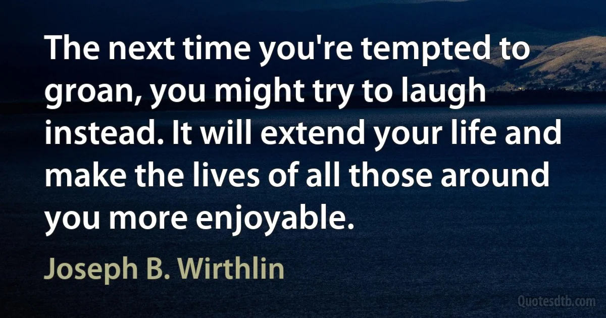 The next time you're tempted to groan, you might try to laugh instead. It will extend your life and make the lives of all those around you more enjoyable. (Joseph B. Wirthlin)