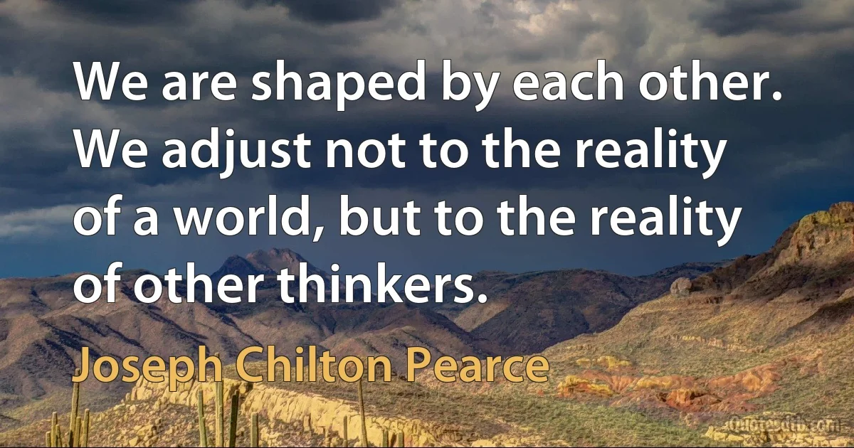 We are shaped by each other. We adjust not to the reality of a world, but to the reality of other thinkers. (Joseph Chilton Pearce)