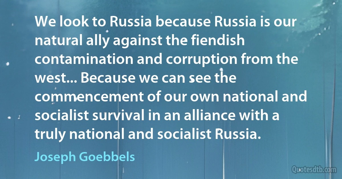 We look to Russia because Russia is our natural ally against the fiendish contamination and corruption from the west... Because we can see the commencement of our own national and socialist survival in an alliance with a truly national and socialist Russia. (Joseph Goebbels)