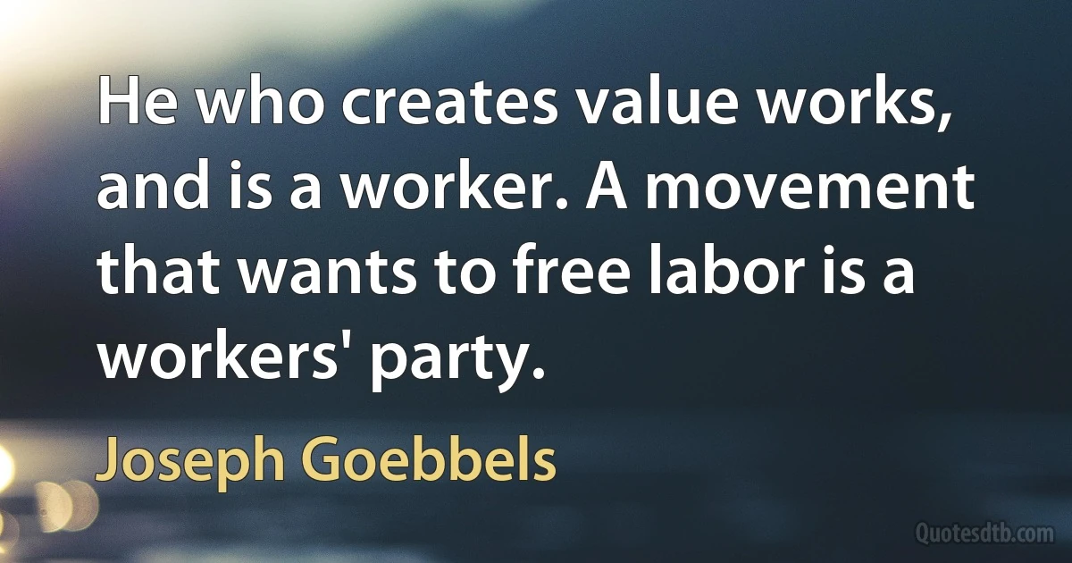 He who creates value works, and is a worker. A movement that wants to free labor is a workers' party. (Joseph Goebbels)