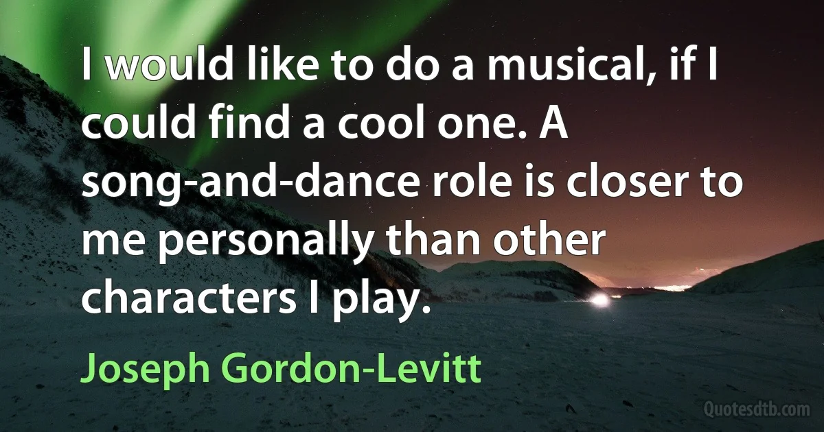 I would like to do a musical, if I could find a cool one. A song-and-dance role is closer to me personally than other characters I play. (Joseph Gordon-Levitt)