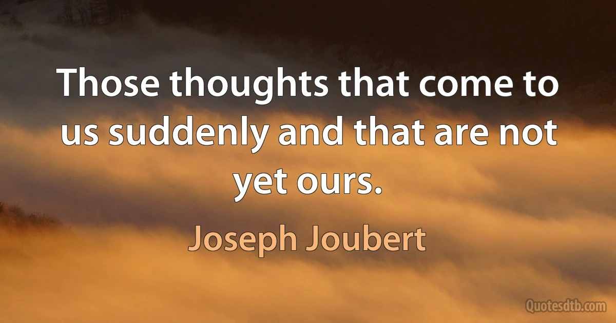 Those thoughts that come to us suddenly and that are not yet ours. (Joseph Joubert)