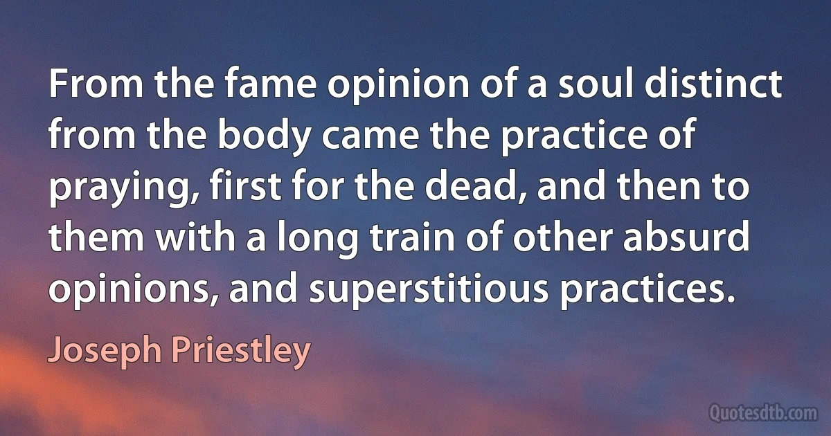 From the fame opinion of a soul distinct from the body came the practice of praying, first for the dead, and then to them with a long train of other absurd opinions, and superstitious practices. (Joseph Priestley)