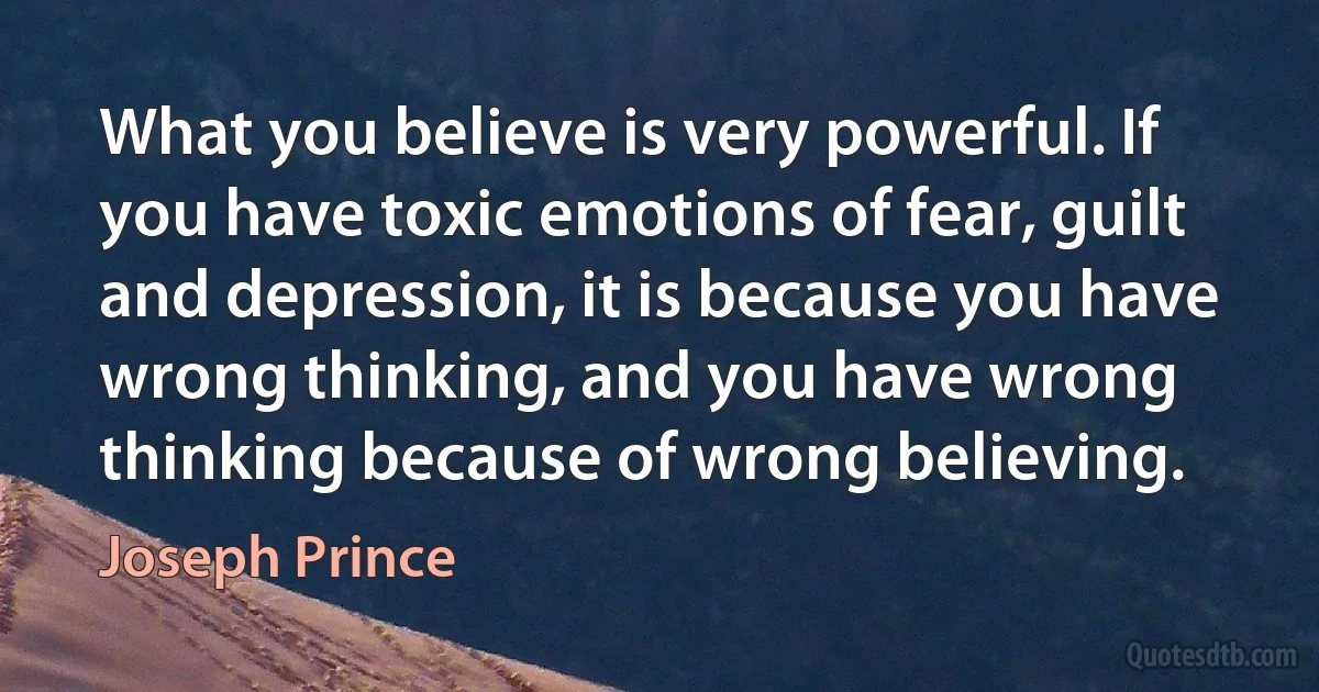 What you believe is very powerful. If you have toxic emotions of fear, guilt and depression, it is because you have wrong thinking, and you have wrong thinking because of wrong believing. (Joseph Prince)