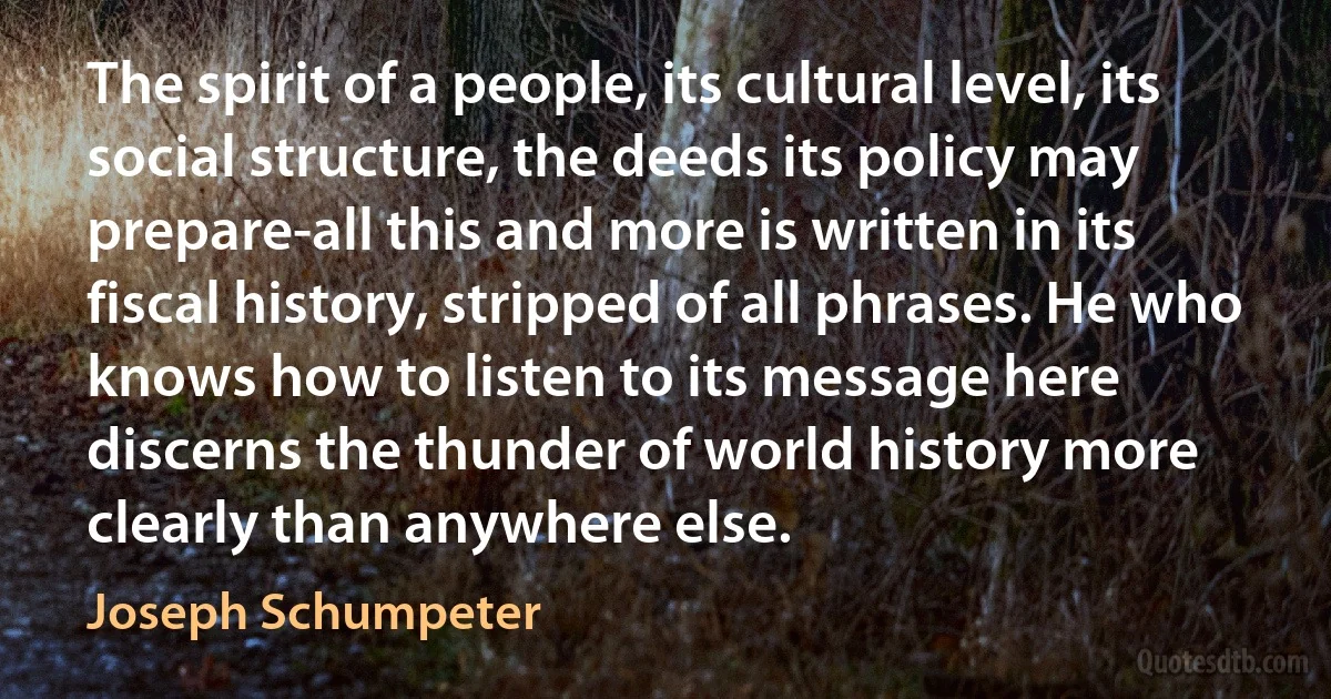 The spirit of a people, its cultural level, its social structure, the deeds its policy may prepare-all this and more is written in its fiscal history, stripped of all phrases. He who knows how to listen to its message here discerns the thunder of world history more clearly than anywhere else. (Joseph Schumpeter)