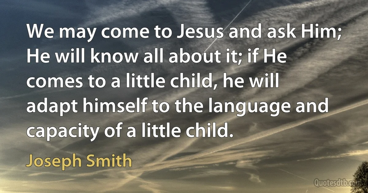 We may come to Jesus and ask Him; He will know all about it; if He comes to a little child, he will adapt himself to the language and capacity of a little child. (Joseph Smith)