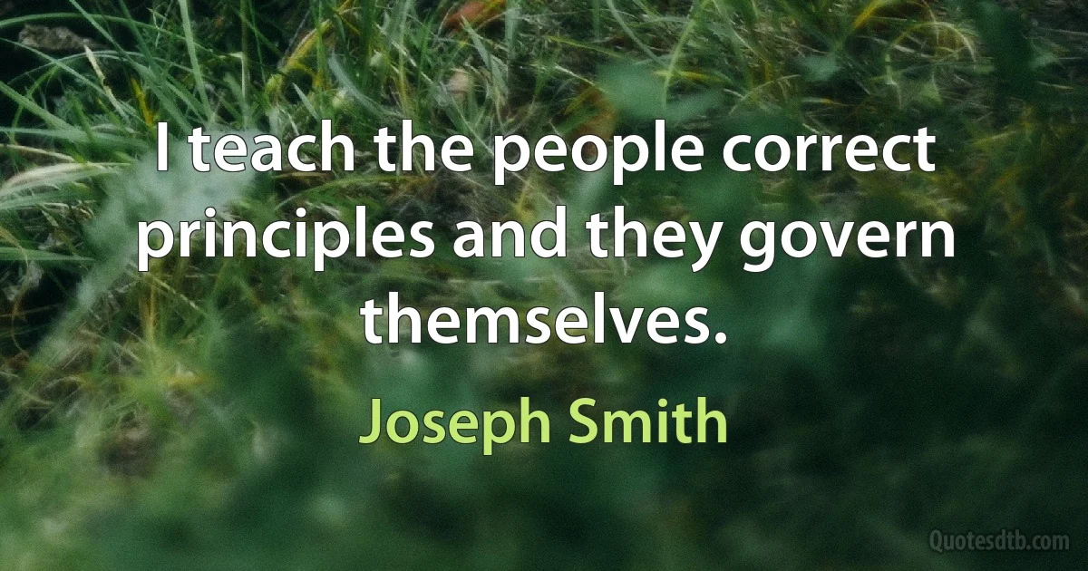 I teach the people correct principles and they govern themselves. (Joseph Smith)