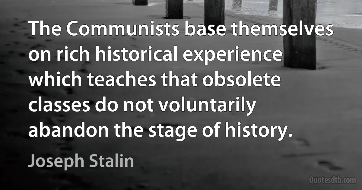 The Communists base themselves on rich historical experience which teaches that obsolete classes do not voluntarily abandon the stage of history. (Joseph Stalin)