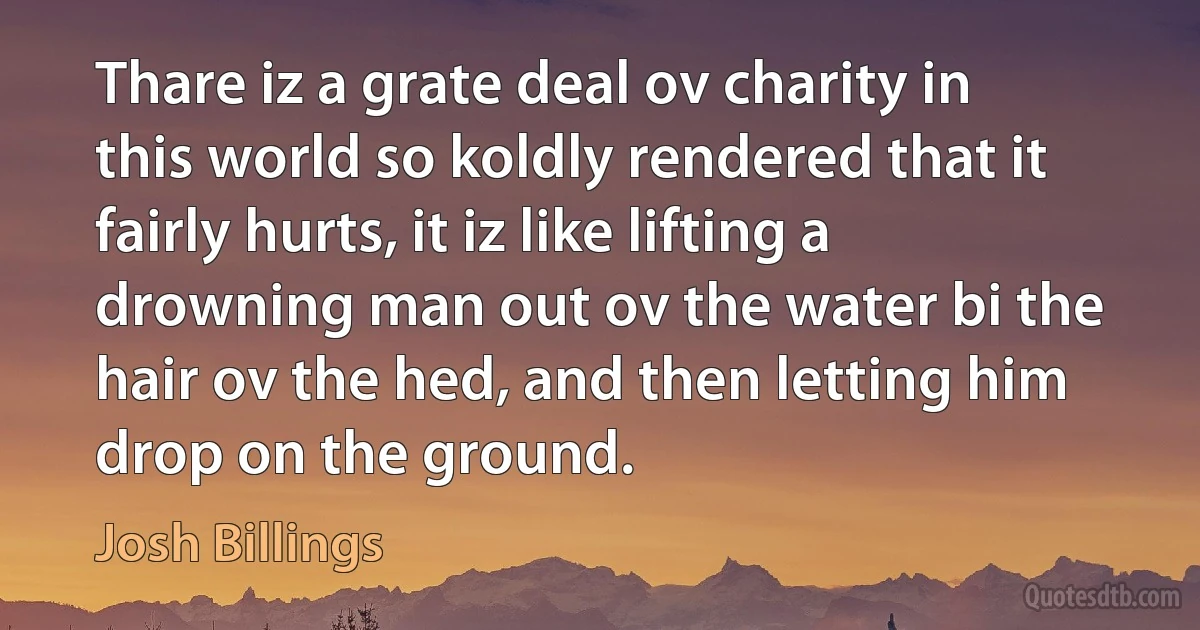 Thare iz a grate deal ov charity in this world so koldly rendered that it fairly hurts, it iz like lifting a drowning man out ov the water bi the hair ov the hed, and then letting him drop on the ground. (Josh Billings)