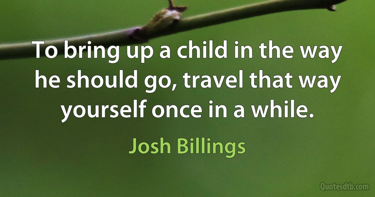 To bring up a child in the way he should go, travel that way yourself once in a while. (Josh Billings)