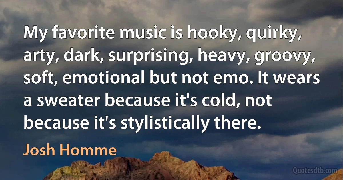 My favorite music is hooky, quirky, arty, dark, surprising, heavy, groovy, soft, emotional but not emo. It wears a sweater because it's cold, not because it's stylistically there. (Josh Homme)