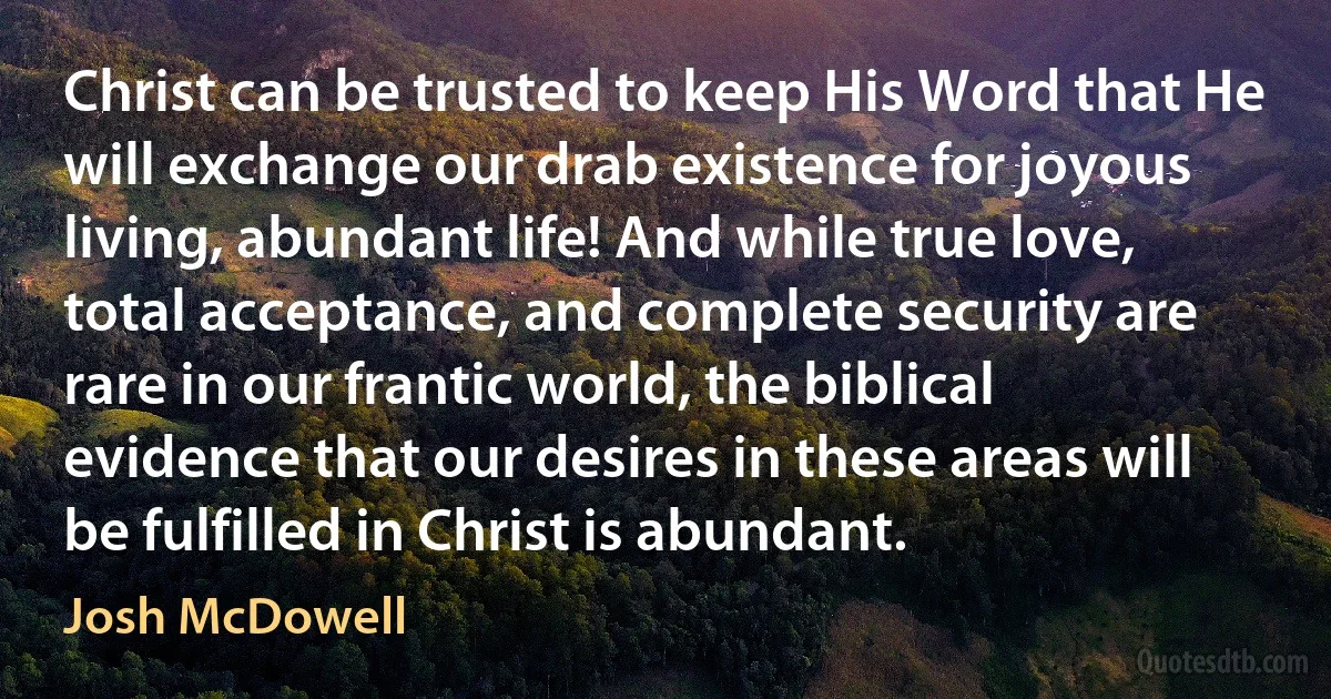 Christ can be trusted to keep His Word that He will exchange our drab existence for joyous living, abundant life! And while true love, total acceptance, and complete security are rare in our frantic world, the biblical evidence that our desires in these areas will be fulfilled in Christ is abundant. (Josh McDowell)