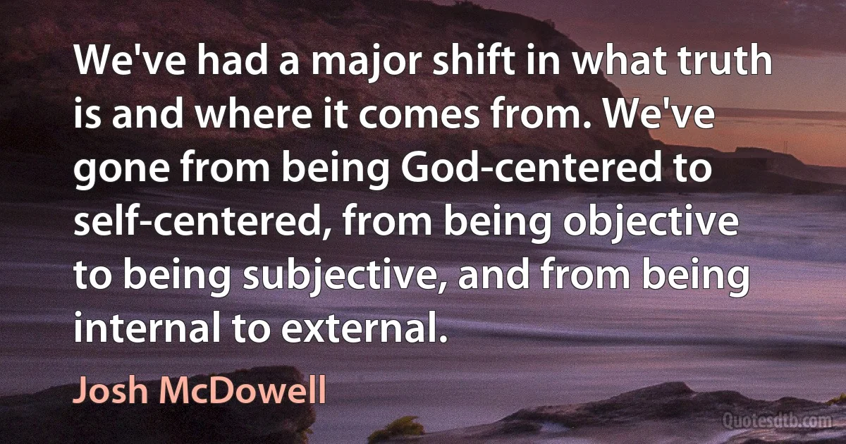 We've had a major shift in what truth is and where it comes from. We've gone from being God-centered to self-centered, from being objective to being subjective, and from being internal to external. (Josh McDowell)