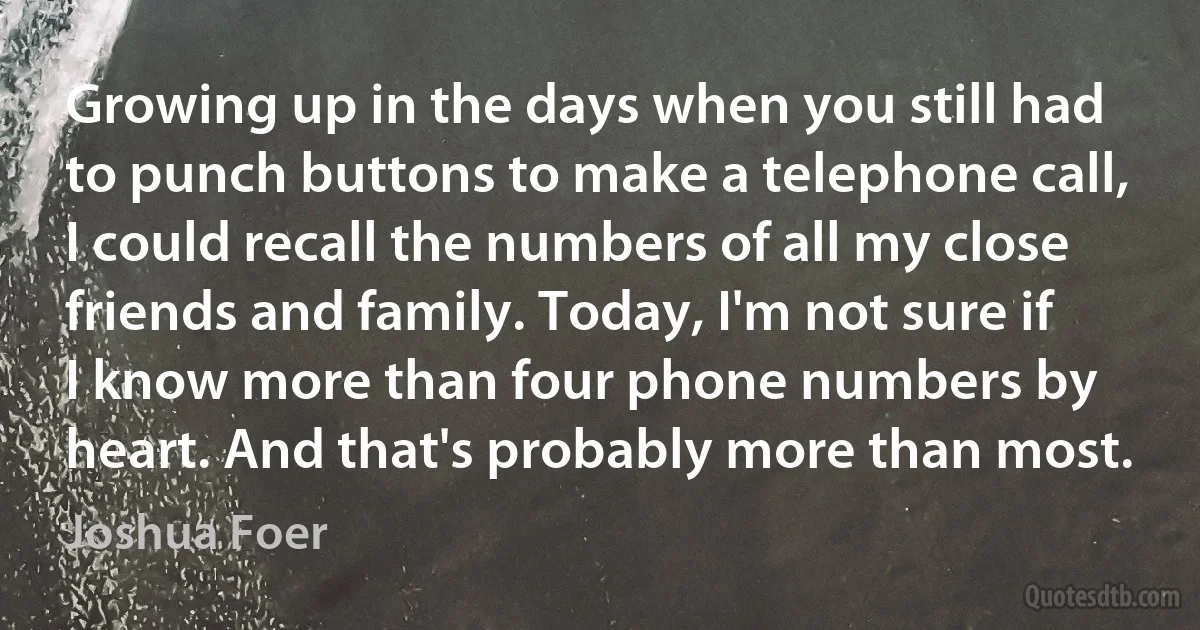 Growing up in the days when you still had to punch buttons to make a telephone call, I could recall the numbers of all my close friends and family. Today, I'm not sure if I know more than four phone numbers by heart. And that's probably more than most. (Joshua Foer)