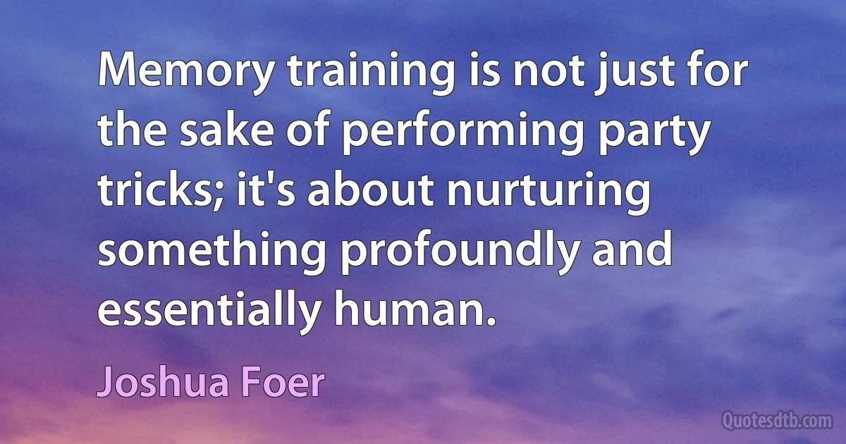 Memory training is not just for the sake of performing party tricks; it's about nurturing something profoundly and essentially human. (Joshua Foer)