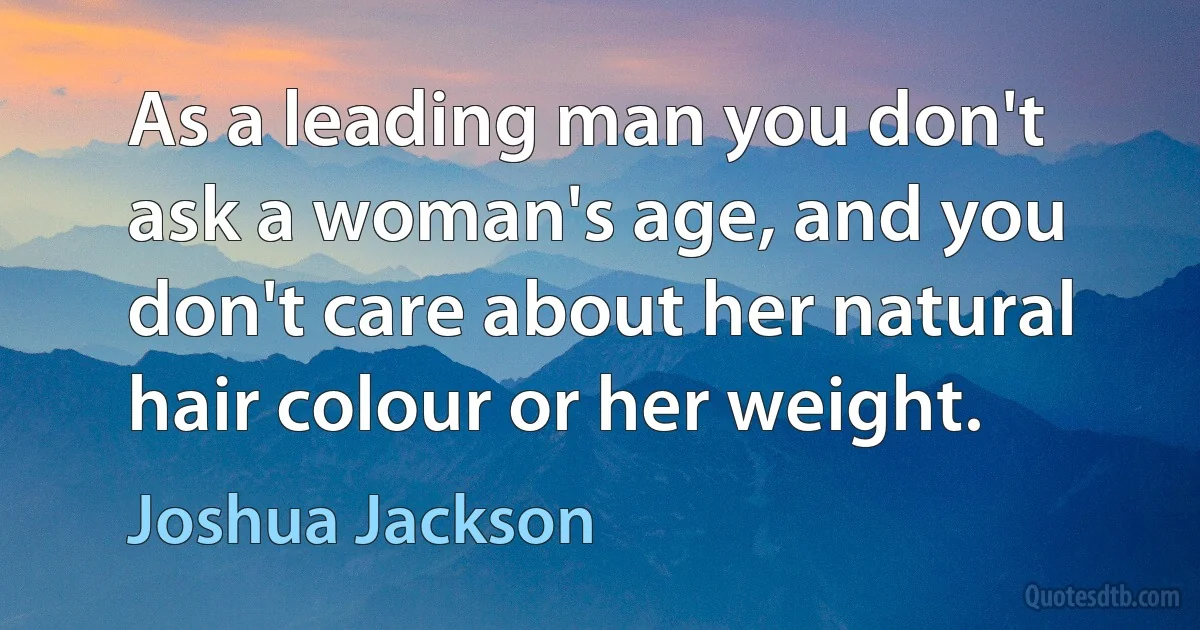 As a leading man you don't ask a woman's age, and you don't care about her natural hair colour or her weight. (Joshua Jackson)