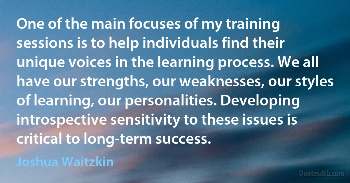 One of the main focuses of my training sessions is to help individuals find their unique voices in the learning process. We all have our strengths, our weaknesses, our styles of learning, our personalities. Developing introspective sensitivity to these issues is critical to long-term success. (Joshua Waitzkin)