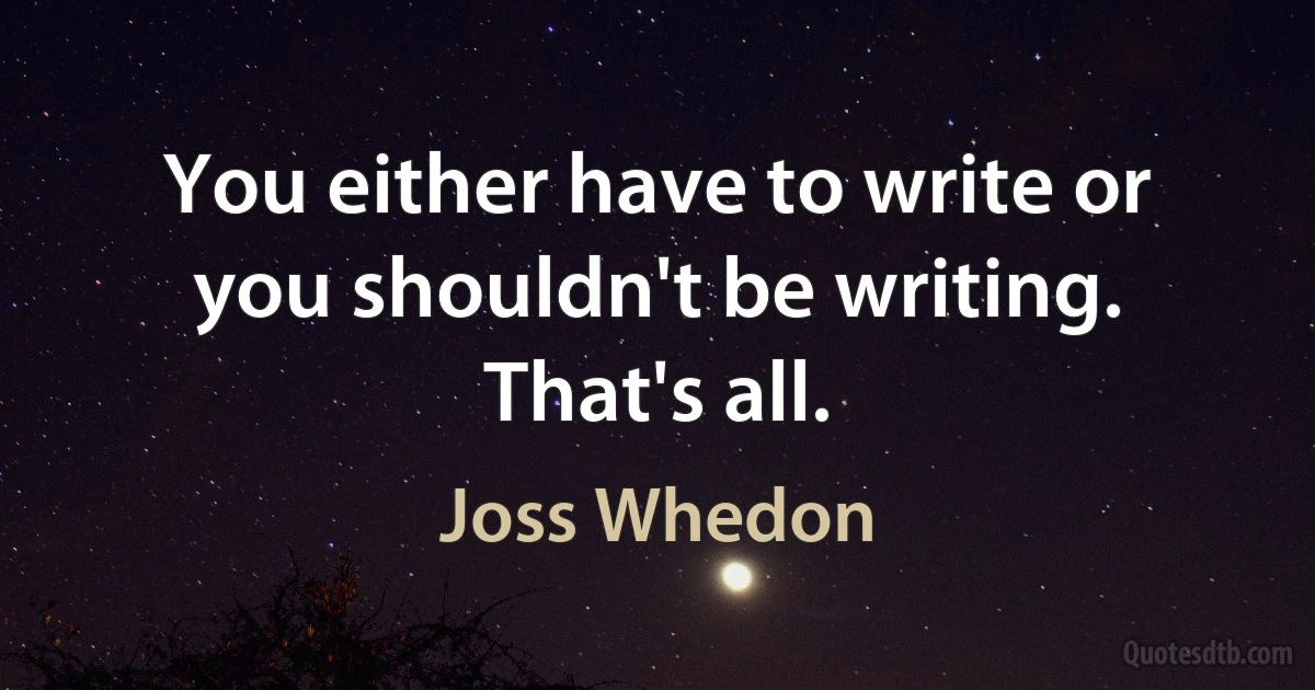 You either have to write or you shouldn't be writing. That's all. (Joss Whedon)