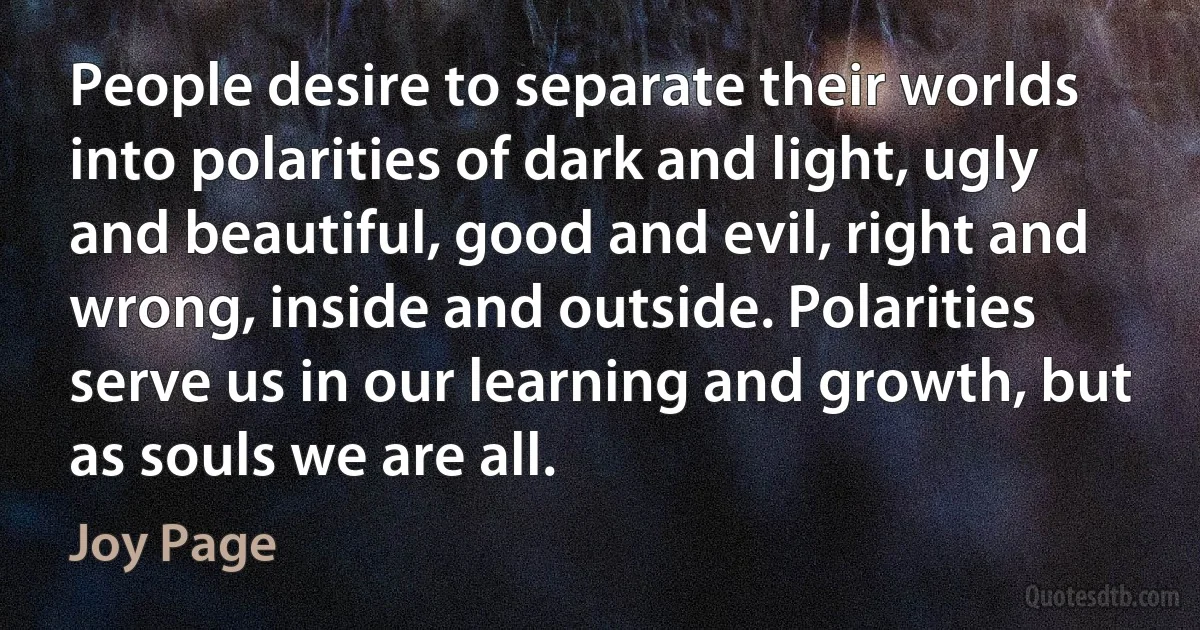 People desire to separate their worlds into polarities of dark and light, ugly and beautiful, good and evil, right and wrong, inside and outside. Polarities serve us in our learning and growth, but as souls we are all. (Joy Page)