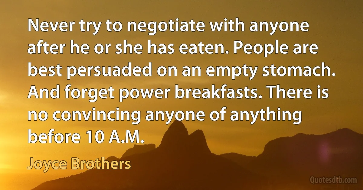 Never try to negotiate with anyone after he or she has eaten. People are best persuaded on an empty stomach. And forget power breakfasts. There is no convincing anyone of anything before 10 A.M. (Joyce Brothers)