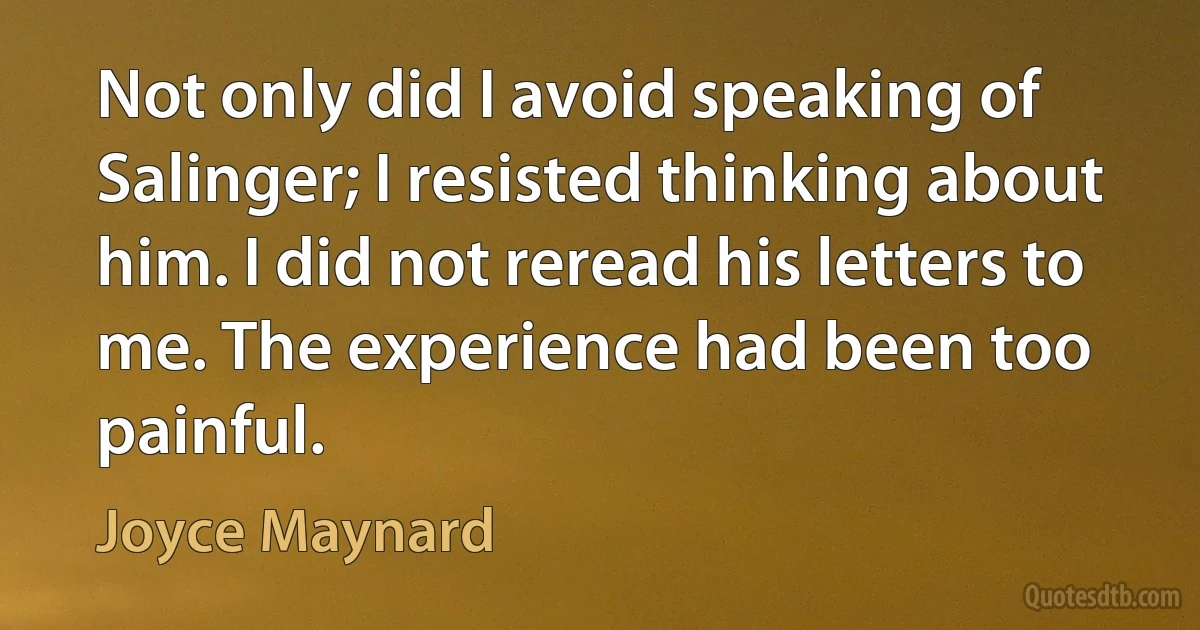 Not only did I avoid speaking of Salinger; I resisted thinking about him. I did not reread his letters to me. The experience had been too painful. (Joyce Maynard)