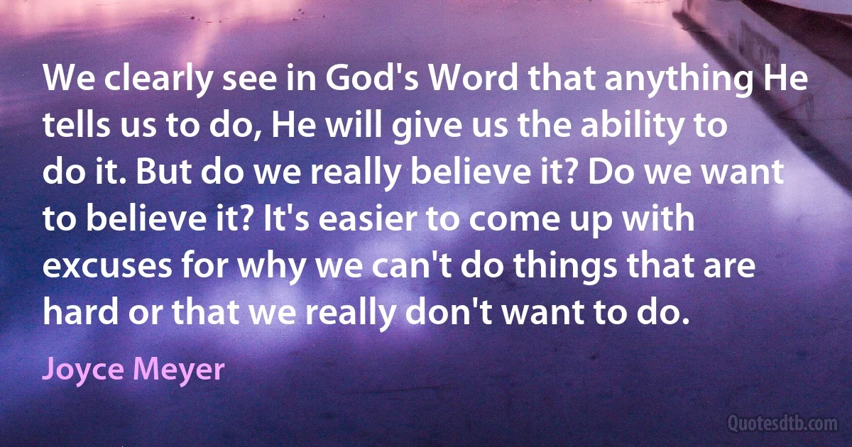 We clearly see in God's Word that anything He tells us to do, He will give us the ability to do it. But do we really believe it? Do we want to believe it? It's easier to come up with excuses for why we can't do things that are hard or that we really don't want to do. (Joyce Meyer)