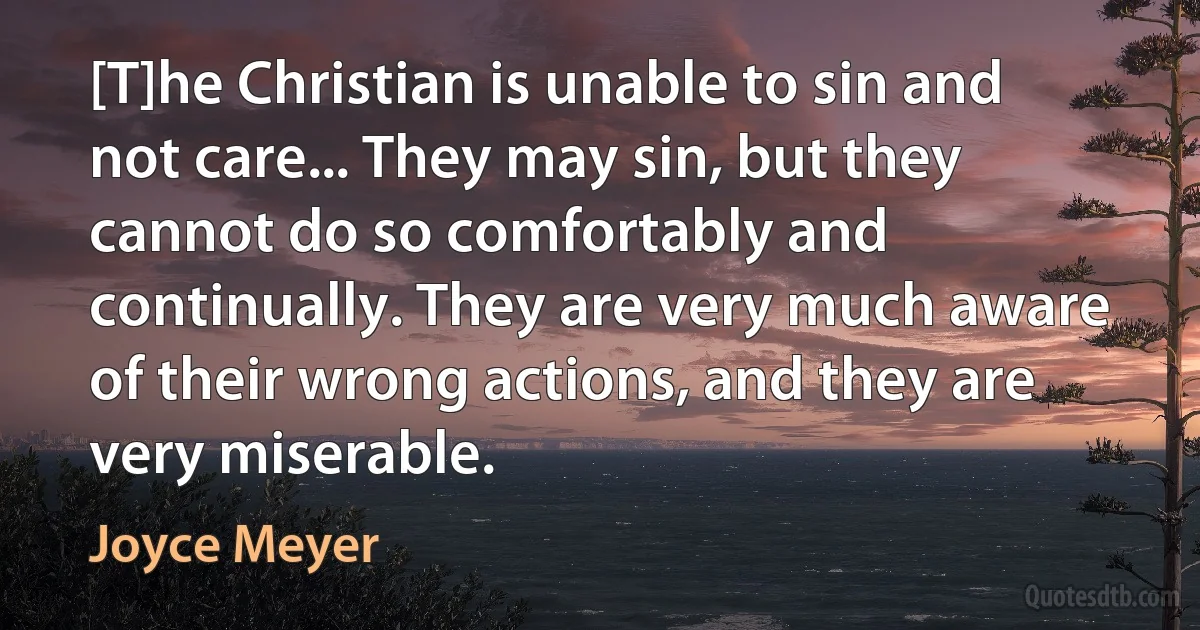 [T]he Christian is unable to sin and not care... They may sin, but they cannot do so comfortably and continually. They are very much aware of their wrong actions, and they are very miserable. (Joyce Meyer)