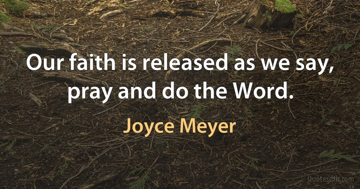 Our faith is released as we say, pray and do the Word. (Joyce Meyer)