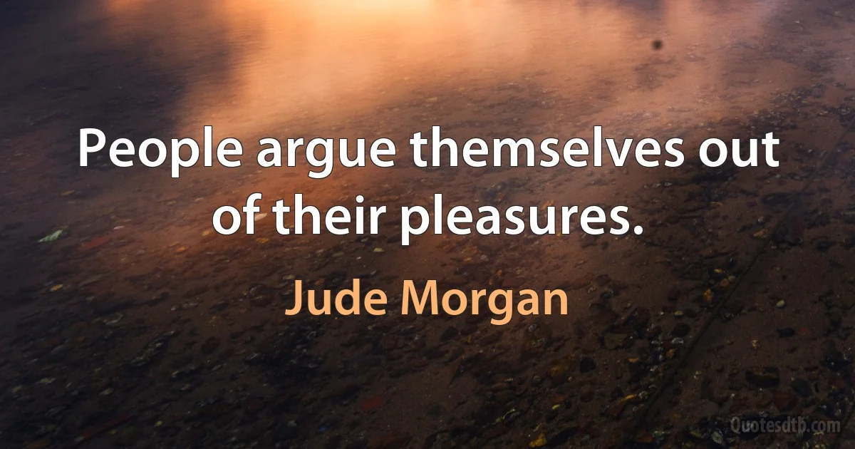 People argue themselves out of their pleasures. (Jude Morgan)