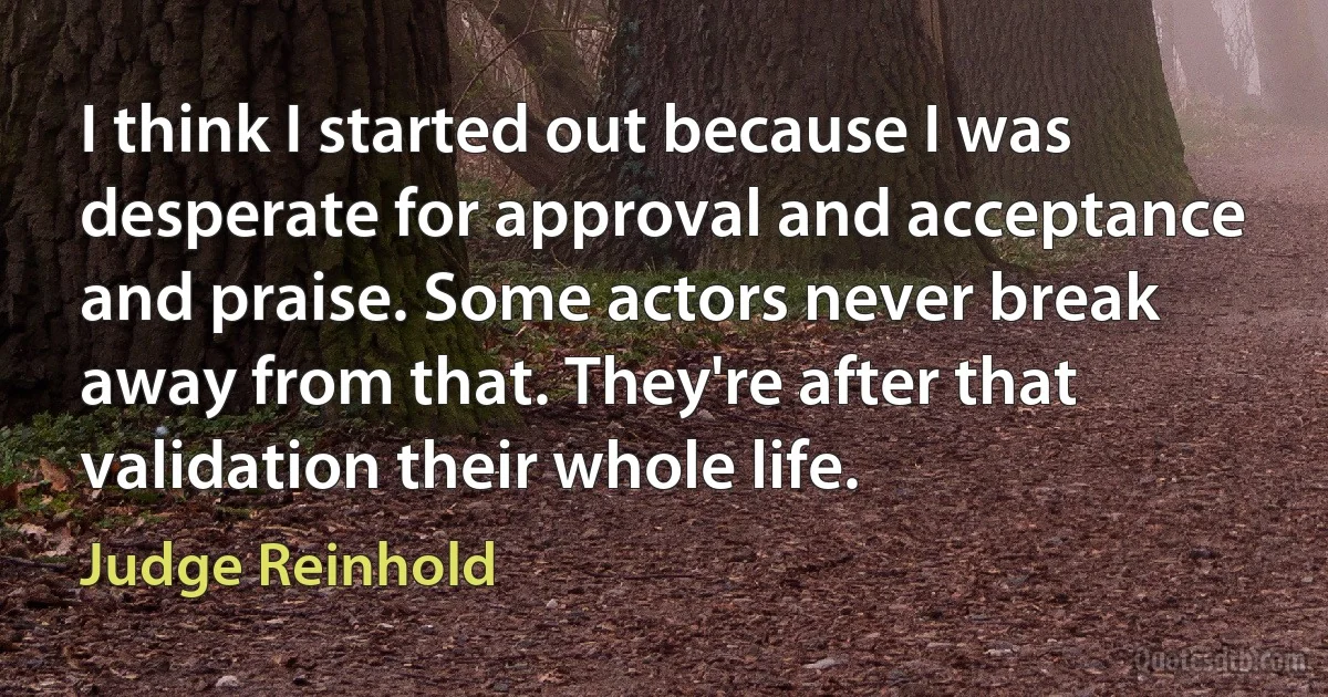 I think I started out because I was desperate for approval and acceptance and praise. Some actors never break away from that. They're after that validation their whole life. (Judge Reinhold)