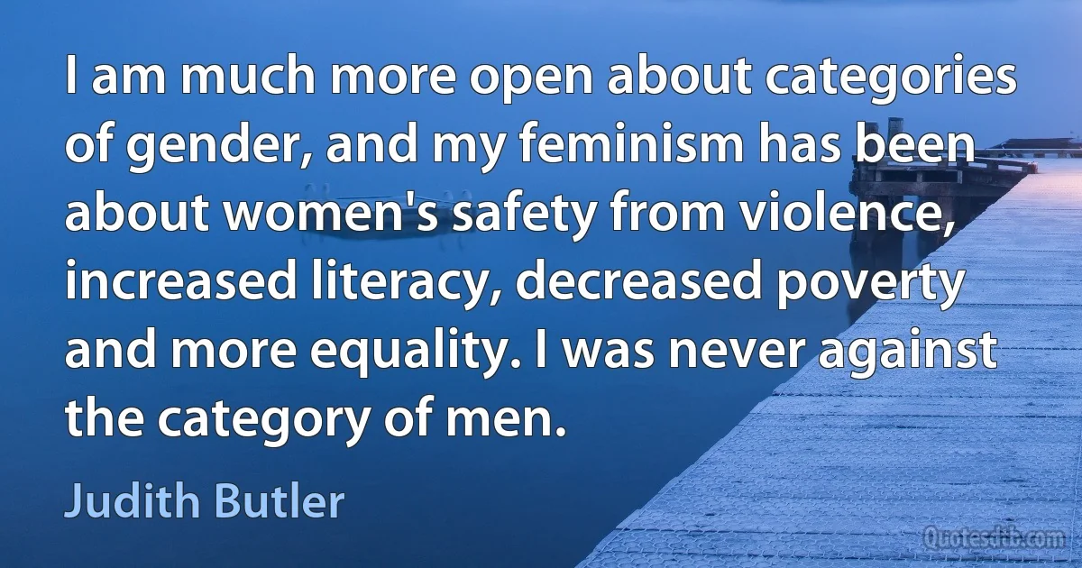 I am much more open about categories of gender, and my feminism has been about women's safety from violence, increased literacy, decreased poverty and more equality. I was never against the category of men. (Judith Butler)