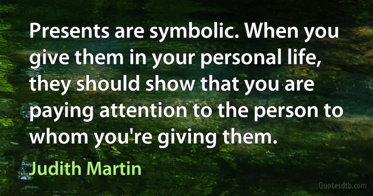 Presents are symbolic. When you give them in your personal life, they should show that you are paying attention to the person to whom you're giving them. (Judith Martin)