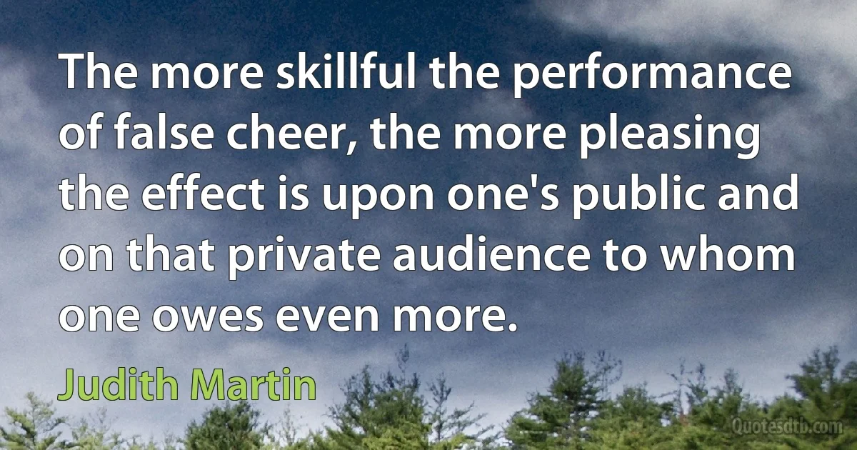 The more skillful the performance of false cheer, the more pleasing the effect is upon one's public and on that private audience to whom one owes even more. (Judith Martin)