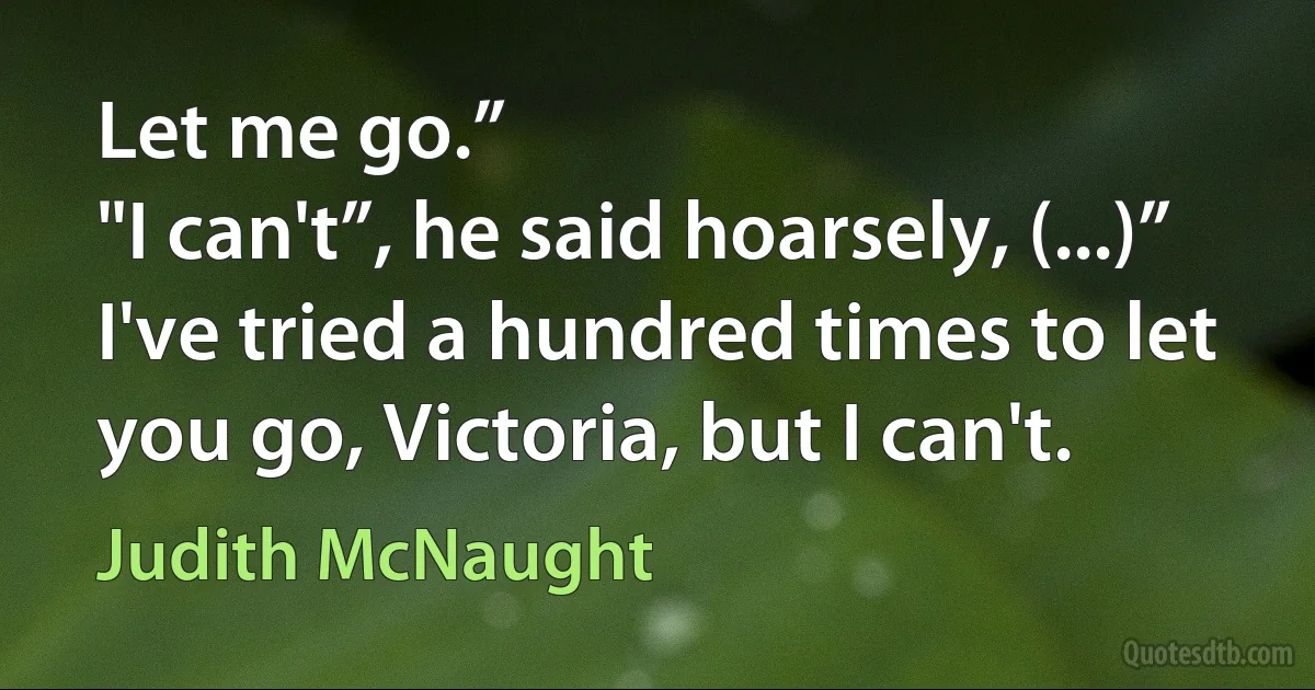 Let me go.”
"I can't”, he said hoarsely, (...)” I've tried a hundred times to let you go, Victoria, but I can't. (Judith McNaught)