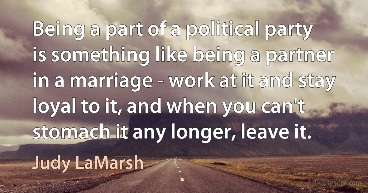 Being a part of a political party is something like being a partner in a marriage - work at it and stay loyal to it, and when you can't stomach it any longer, leave it. (Judy LaMarsh)