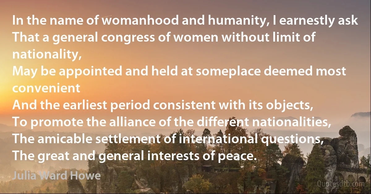 In the name of womanhood and humanity, I earnestly ask
That a general congress of women without limit of nationality,
May be appointed and held at someplace deemed most convenient
And the earliest period consistent with its objects,
To promote the alliance of the different nationalities,
The amicable settlement of international questions,
The great and general interests of peace. (Julia Ward Howe)