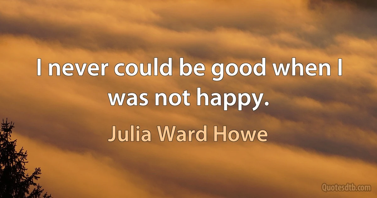 I never could be good when I was not happy. (Julia Ward Howe)