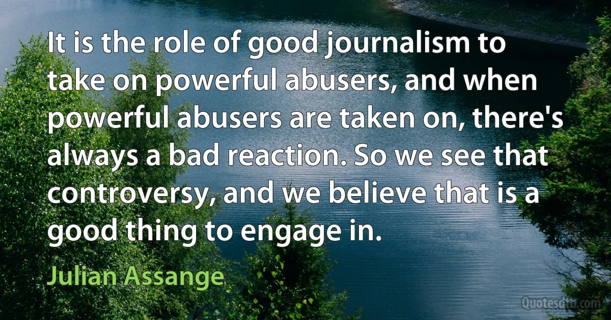 It is the role of good journalism to take on powerful abusers, and when powerful abusers are taken on, there's always a bad reaction. So we see that controversy, and we believe that is a good thing to engage in. (Julian Assange)