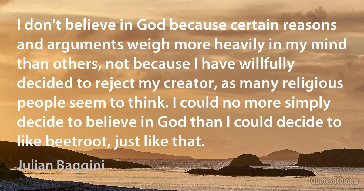 I don't believe in God because certain reasons and arguments weigh more heavily in my mind than others, not because I have willfully decided to reject my creator, as many religious people seem to think. I could no more simply decide to believe in God than I could decide to like beetroot, just like that. (Julian Baggini)