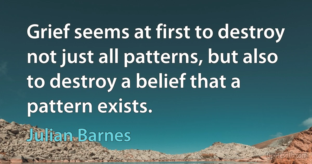 Grief seems at first to destroy not just all patterns, but also to destroy a belief that a pattern exists. (Julian Barnes)