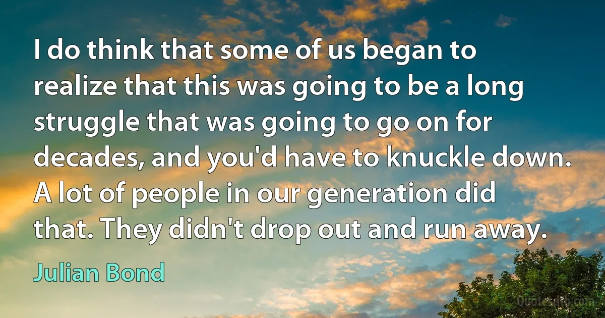 I do think that some of us began to realize that this was going to be a long struggle that was going to go on for decades, and you'd have to knuckle down. A lot of people in our generation did that. They didn't drop out and run away. (Julian Bond)