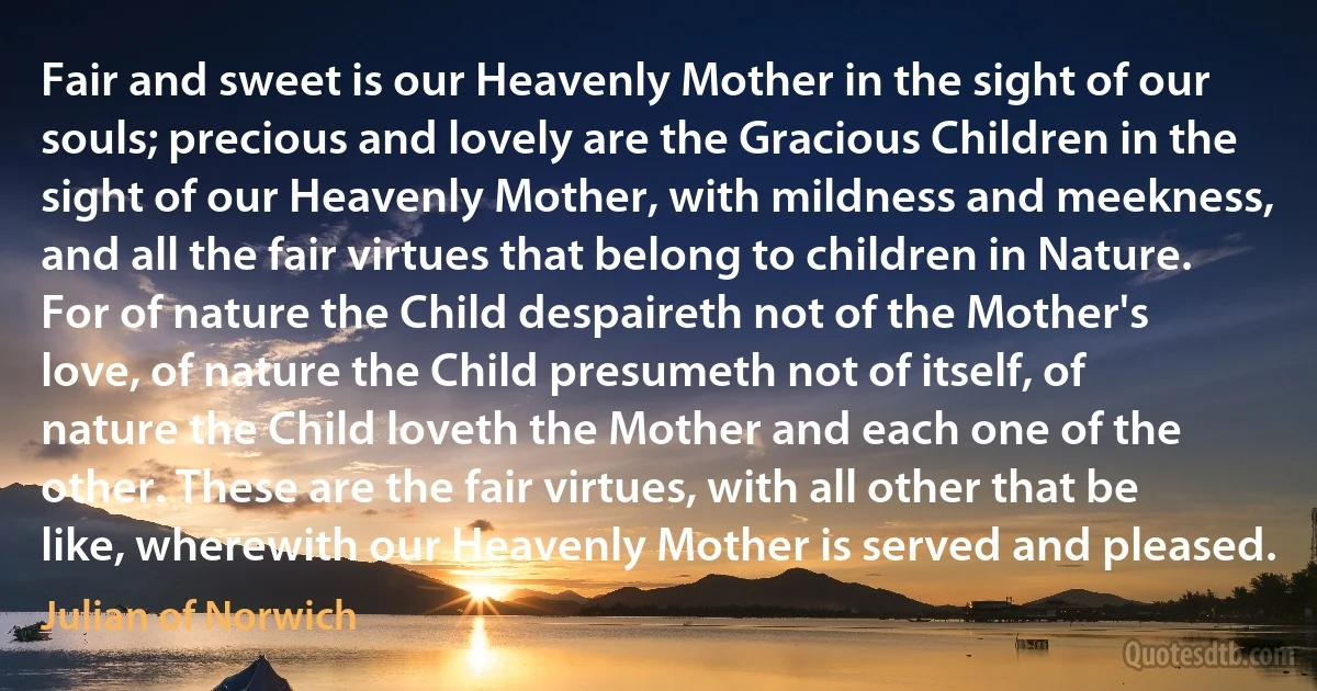 Fair and sweet is our Heavenly Mother in the sight of our souls; precious and lovely are the Gracious Children in the sight of our Heavenly Mother, with mildness and meekness, and all the fair virtues that belong to children in Nature. For of nature the Child despaireth not of the Mother's love, of nature the Child presumeth not of itself, of nature the Child loveth the Mother and each one of the other. These are the fair virtues, with all other that be like, wherewith our Heavenly Mother is served and pleased. (Julian of Norwich)